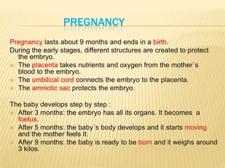 PREGNANCY
Pregnancy lasts about 9 months and ends in a birth.
During the early stages, different structures are created to protect
the embryo.
 The placenta takes nutrients and oxygen from the mother`s
blood to the embryo.
 The umbilical cord connects the embryo to the placenta.
 The amniotic sac protects the embryo.
The baby develops step by step :
 After 3 months: the embryo has all its organs. It becomes a
foetus.
 After 5 months: the baby`s body develops and it starts moving
and the mother feels it.
 After 9 months: the baby is ready to be born and it weighs around
3 kilos.
 