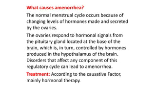 What causes amenorrhea?
The normal menstrual cycle occurs because of
changing levels of hormones made and secreted
by the ovaries.
The ovaries respond to hormonal signals from
the pituitary gland located at the base of the
brain, which is, in turn, controlled by hormones
produced in the hypothalamus of the brain.
Disorders that affect any component of this
regulatory cycle can lead to amenorrhea.
Treatment: According to the causative Factor,
mainly hormonal therapy.
 