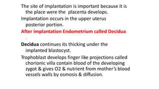 The site of implantation is important because it is
the place were the placenta develops.
Implantation occurs in the upper uterus
posterior portion.
After implantation Endometrium called Decidua
.
Decidua continues its thicking under the
implanted blastocyst.
Trophoblast develops finger like projections called
chorionic villa contain blood of the developing
zygot & gives O2 & nutrient from mother’s blood
vessels walls by osmosis & diffusion.
 