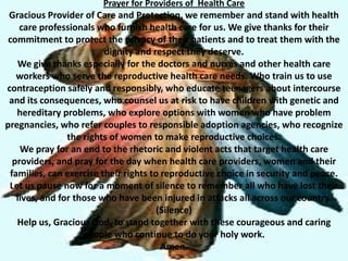 Prayer for Providers of Health Care
 Gracious Provider of Care and Protection, we remember and stand with health
     care professionals who furnish health care for us. We give thanks for their
 commitment to protect the privacy of their patients and to treat them with the
                          dignity and respect they deserve.
    We give thanks especially for the doctors and nurses and other health care
    workers who serve the reproductive health care needs. Who train us to use
contraception safely and responsibly, who educate teenagers about intercourse
 and its consequences, who counsel us at risk to have children with genetic and
    hereditary problems, who explore options with women who have problem
pregnancies, who refer couples to responsible adoption agencies, who recognize
                 the rights of women to make reproductive choices.
     We pray for an end to the rhetoric and violent acts that target health care
   providers, and pray for the day when health care providers, women and their
  families, can exercise their rights to reproductive choice in security and peace.
 Let us pause now for a moment of silence to remember all who have lost their
    lives, and for those who have been injured in attacks all across our country.
                                        (Silence)
    Help us, Gracious God, to stand together with these courageous and caring
                     people who continue to do your holy work.
                                         Amen.
 