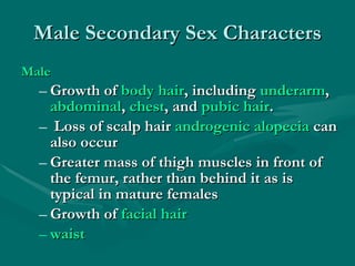 Male Secondary Sex Characters Male   Growth of  body hair , including  underarm ,  abdominal ,  chest , and  pubic hair . Loss of scalp hair  androgenic alopecia  can also occur  Greater mass of thigh muscles in front of the femur, rather than behind it as is typical in mature females  Growth of  facial hair   waist   