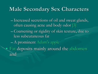 Male Secondary Sex Characters Increased secretions of oil and sweat glands, often causing acne and body odor  [3]   Coarsening or rigidity of skin texture, due to less subcutaneous fat  A prominent  Adam's apple   Fat  deposits mainly around the  abdomen  and 
