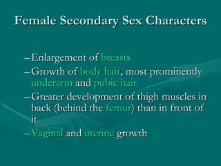 Female Secondary Sex Characters Enlargement of  breasts Growth of  body hair , most prominently  underarm  and  pubic hair   Greater development of thigh muscles in back (behind the  femur ) than in front of it  Vaginal  and  uterine  growth  