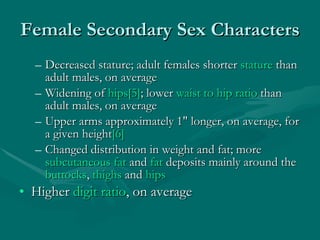 Female Secondary Sex Characters Decreased stature; adult females shorter  stature  than adult males, on average  Widening of  hips [5] ; lower  waist to hip ratio  than adult males, on average  Upper arms approximately 1" longer, on average, for a given height [6]   Changed distribution in weight and fat; more  subcutaneous fat  and  fat  deposits mainly around the  buttocks ,  thighs  and  hips   Higher  digit ratio , on average 