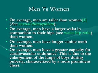 Men Vs Women On average, men are taller than women [1]  ( See  sexual dimorphism ).  On average, men have a larger waist in comparison to their hips (see  waist-hip ratio ) than women.  On average, men have longer canine teeth than women.  On average, men have a greater capacity for cardiovascular endurance. This is due to the enlargement of the lungs of boys during puberty, characterized by a more prominent chest .   
