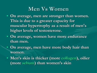 Men Vs Women On average, men are stronger than women. This is due to a greater capacity for muscular hypertrophy as a result of men's higher levels of testosterone.  On average, women have more endurance than men.  On average, men have more body hair than women.  Men’s skin is thicker (more  collagen ), oilier (more  sebum ) than women’s skin   