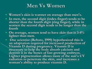 Men Vs Women Women's skin is warmer on average than men's.  In men, the second digit (index finger) tends to be shorter than the fourth digit (ring finger), while in women the second digit tends to be longer than the fourth  On average, women tend to have skin that is 3-4% lighter than men. One scientist (Rebato, 1999) hypothesized this is an adaptation required for increased production of Vitamin D during pregnancy. Vitamin D is necessary to help the body absorb calcium and deposit it in the bones of fast growing embryos. Lighter pigmentation allows more of the sun's UV radiation to penetrate the skin, and increases a woman's ability to produce vitamin D. 