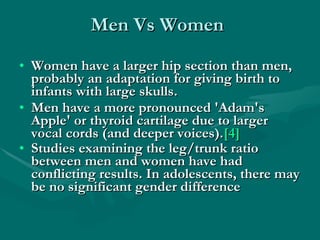 Men Vs Women Women have a larger hip section than men, probably an adaptation for giving birth to infants with large skulls.  Men have a more pronounced 'Adam's Apple' or thyroid cartilage due to larger vocal cords (and deeper voices). [4]   Studies examining the leg/trunk ratio between men and women have had conflicting results. In adolescents, there may be no significant gender difference   