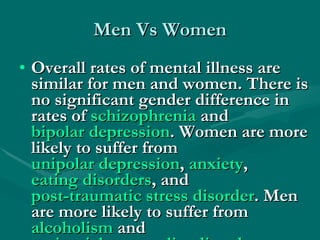 Men Vs Women Overall rates of mental illness are similar for men and women. There is no significant gender difference in rates of  schizophrenia  and  bipolar depression . Women are more likely to suffer from  unipolar depression ,  anxiety ,  eating disorders , and  post-traumatic stress disorder . Men are more likely to suffer from  alcoholism  and  antisocial personality disorder .  