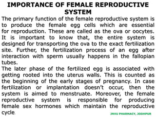 JNVU PHARMACY, JODHPUR
IMPORTANCE OF FEMALE REPRODUCTIVE
SYSTEM
The primary function of the female reproductive system is
to produce the female egg cells which are essential
for reproduction. These are called as the ova or oocytes.
It is important to know that, the entire system is
designed for transporting the ova to the exact fertilization
site. Further, the fertilization process of an egg after
interaction with sperm usually happens in the fallopian
tubes.
The later phase of the fertilized egg is associated with
getting rooted into the uterus walls. This is counted as
the beginning of the early stages of pregnancy. In case
fertilization or implantation doesn’t occur, then the
system is aimed to menstruate. Moreover, the female
reproductive system is responsible for producing
female sex hormones which maintain the reproductive
cycle.
 