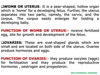 JNVU PHARMACY, JODHPUR
WOMB OR UTERUS: It is a pear-shaped, hollow organ
which is ‘home’ for a developing fetus. Further, the uterus
separates into two parts; namely, the cervix, and the
corpus. The corpus easily enlarges for holding a
developing baby.
FUNCTION OF WOMB OR UTERUS:- receive fertilized
egg, site for growth and development of the fetus.
OVARIES: These are oval-shaped glands which are
small and are located on both side of the uterus. Ovaries
produce hormones and eggs.
FUNCTION OF OVARIES:- they produce oocytes (eggs)
for fertilisation and they produce the reproductive
hormones , oestrogen and progesteron.
 