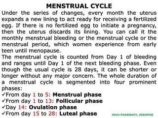 JNVU PHARMACY, JODHPUR
MENSTRUAL CYCLE
Under the series of changes, every month the uterus
expands a new lining to act ready for receiving a fertilized
egg. If there is no fertilized egg to initiate a pregnancy,
then the uterus discards its lining. You can call it the
monthly menstrual bleeding or the menstrual cycle or the
menstrual period, which women experience from early
teen until menopause.
The menstrual cycle is counted from Day 1 of bleeding
and ranges until Day 1 of the next bleeding phase. Even
though the usual cycle is 28 days, it can be shorter or
longer without any major concern. The whole duration of
a menstrual cycle is segmented into four prominent
phases:
From day 1 to 5: Menstrual phase
From day 1 to 13: Follicular phase
Day 14: Ovulation phase
From day 15 to 28: Luteal phase
 