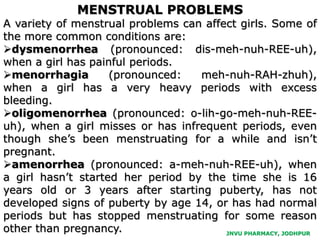 MENSTRUAL PROBLEMS
A variety of menstrual problems can affect girls. Some of
the more common conditions are:
dysmenorrhea (pronounced: dis-meh-nuh-REE-uh),
when a girl has painful periods.
menorrhagia (pronounced: meh-nuh-RAH-zhuh),
when a girl has a very heavy periods with excess
bleeding.
oligomenorrhea (pronounced: o-lih-go-meh-nuh-REE-
uh), when a girl misses or has infrequent periods, even
though she’s been menstruating for a while and isn’t
pregnant.
amenorrhea (pronounced: a-meh-nuh-REE-uh), when
a girl hasn’t started her period by the time she is 16
years old or 3 years after starting puberty, has not
developed signs of puberty by age 14, or has had normal
periods but has stopped menstruating for some reason
other than pregnancy. JNVU PHARMACY, JODHPUR
 