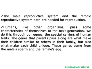The male reproductive system and the female
reproductive system both are needed for reproduction.
Humans, like other organisms, pass some
characteristics of themselves to the next generation. We
do this through our genes, the special carriers of human
traits. The genes that parents pass along are what make
their children similar to others in their family, but also
what make each child unique. These genes come from
the male's sperm and the female's egg.
JNVU PHARMACY, JODHPUR
 