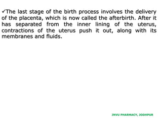 JNVU PHARMACY, JODHPUR
The last stage of the birth process involves the delivery
of the placenta, which is now called the afterbirth. After it
has separated from the inner lining of the uterus,
contractions of the uterus push it out, along with its
membranes and fluids.
 