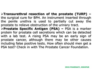 JNVU PHARMACY, JODHPUR
Transurethral resection of the prostate (TURP) –
the surgical cure for BPH. An instrument inserted through
the penile urethra is used to partially cut away the
prostate to relieve obstruction of the urinary tract.
Prostate Specific Antigen (PSA) – PSA is a marker
protein for prostate cell secretions which can be detected
with a lab test. A rising PSA may be an early sign of
prostate cancer, although there may be other causes
including false positive tests. How often should men get a
PSA test? Check in with The Prostate Cancer Foundation.
 