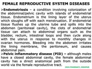 JNVU PHARMACY, JODHPUR
Endometriosis – a condition involving colonization of
the abdominal/pelvic cavity with islands of endometrial
tissue. Endometrium is the lining layer of the uterus
which sloughs off with each menstruation. If endometrial
tissue flushes up the uterine tube and spills into the
abdomen (peritoneal cavity), the clots of endometrial
tissue can attach to abdominal organs such as the
bladder, rectum, intestinal loops and then cycle along
with the uterus in response to monthly changes in
ovarian hormones. Bleeding into the abdomen irritates
the lining membrane, the peritoneum, and causes
abdominal pain.
Pelvic inflammatory disease (PID) – although males
have a closed abdominal cavity, the female abdominal
cavity has a direct anatomical path from the outside
world via the female reproductive tract.
FEMALE REPRODUCTIVE SYSTEM DISEASES
 