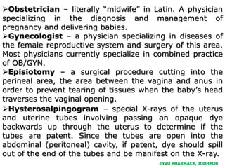 JNVU PHARMACY, JODHPUR
Obstetrician – literally “midwife” in Latin. A physician
specializing in the diagnosis and management of
pregnancy and delivering babies.
Gynecologist – a physician specializing in diseases of
the female reproductive system and surgery of this area.
Most physicians currently specialize in combined practice
of OB/GYN.
Episiotomy – a surgical procedure cutting into the
perineal area, the area between the vagina and anus in
order to prevent tearing of tissues when the baby’s head
traverses the vaginal opening.
Hysterosalpingogram – special X-rays of the uterus
and uterine tubes involving passing an opaque dye
backwards up through the uterus to determine if the
tubes are patent. Since the tubes are open into the
abdominal (peritoneal) cavity, if patent, dye should spill
out of the end of the tubes and be manifest on the X-ray.
 