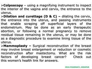 Colposcopy – using a magnifying instrument to inspect
the interior of the vagina and cervix, the entrance to the
uterus.
Dilation and curettage (D & C) – dilating the cervix,
the entrance into the uterus, and passing instruments
that enable scraping off superficial layers of the
endometrium. May be done as an early therapeutic
abortion, or following a normal pregnancy to remove
residual tissue remaining in the uterus, or may be done
as a diagnostic procedure to examine lining tissue of the
uterus.
Mammoplasty – Surgical reconstruction of the breast
may involve breast enlargement or reduction or cosmetic
reconstruction after mastectomy. What are the risk
factors of developing breast cancer? Check out
this women’s health link for answers.
JNVU PHARMACY, JODHPUR
 
