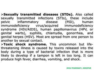 JNVU PHARMACY, JODHPUR
Sexually transmitted diseases (STDs). Also called
sexually transmitted infections (STIs), these include
pelvic inflammatory disease (PID), human
immunodeficiency virus/acquired immunodeficiency
syndrome (HIV/AIDS), human papillomavirus (HPV, or
genital warts), syphilis, chlamydia, gonorrhea, and
genital herpes (HSV). Most are spread from one person to
another by sexual contact.
Toxic shock syndrome. This uncommon but life-
threatening illness is caused by toxins released into the
body during a type of bacterial infection that is more
likely to develop if a tampon is left in too long. It can
produce high fever, diarrhea, vomiting, and shock.
 