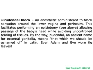 Pudendal block – An anesthetic administered to block
sensation around the lower vagina and perineum. This
facilitates performing an episiotomy (see above) allowing
passage of the baby’s head while avoiding uncontrolled
tearing of tissues. By the way, pudendal, an ancient name
for external genitalia, means “that which we should be
ashamed of” in Latin. Even Adam and Eve wore fig
leaves!
JNVU PHARMACY, JODHPUR
 