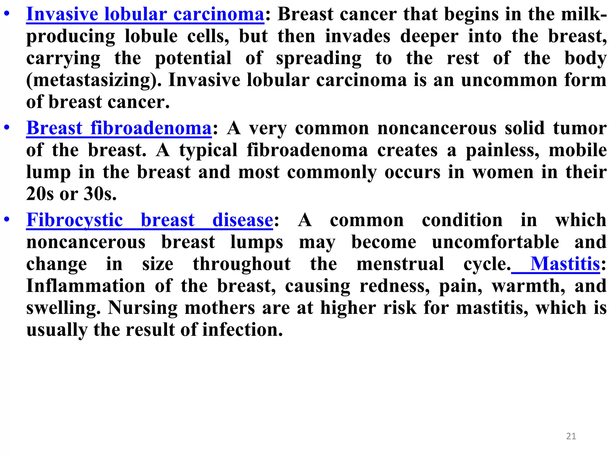• Invasive lobular carcinoma: Breast cancer that begins in the milk-
producing lobule cells, but then invades deeper into the breast,
carrying the potential of spreading to the rest of the body
(metastasizing). Invasive lobular carcinoma is an uncommon form
of breast cancer.
• Breast fibroadenoma: A very common noncancerous solid tumor
of the breast. A typical fibroadenoma creates a painless, mobile
lump in the breast and most commonly occurs in women in their
20s or 30s.
• Fibrocystic breast disease: A common condition in which
noncancerous breast lumps may become uncomfortable and
change in size throughout the menstrual cycle. Mastitis:
Inflammation of the breast, causing redness, pain, warmth, and
swelling. Nursing mothers are at higher risk for mastitis, which is
usually the result of infection.
21
 