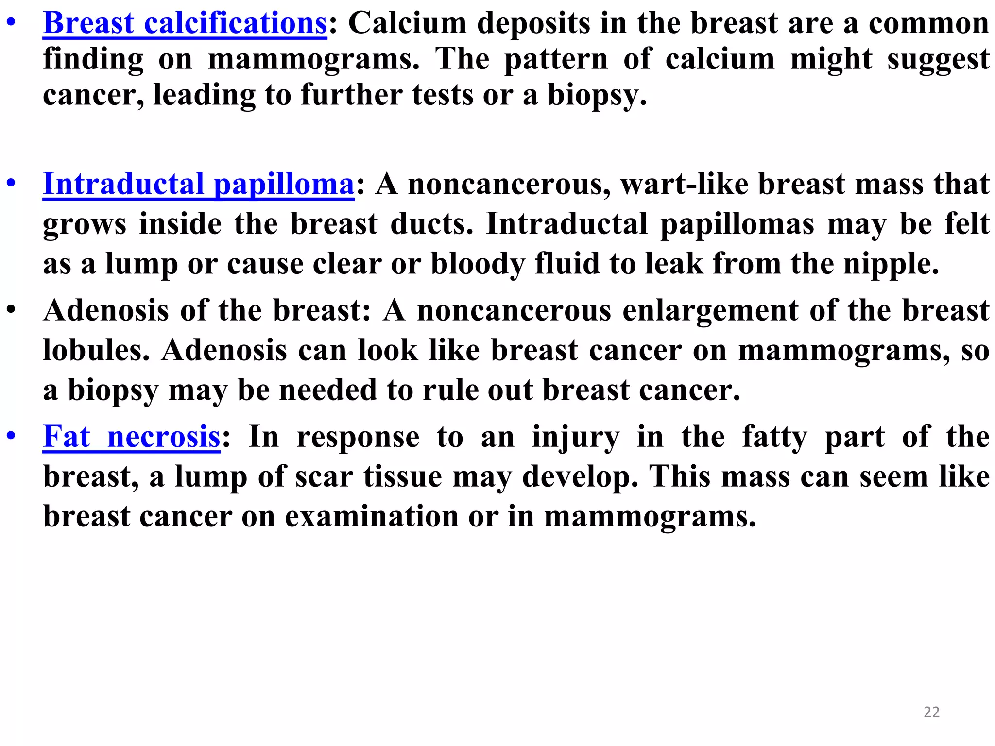 • Breast calcifications: Calcium deposits in the breast are a common
finding on mammograms. The pattern of calcium might suggest
cancer, leading to further tests or a biopsy.
• Intraductal papilloma: A noncancerous, wart-like breast mass that
grows inside the breast ducts. Intraductal papillomas may be felt
as a lump or cause clear or bloody fluid to leak from the nipple.
• Adenosis of the breast: A noncancerous enlargement of the breast
lobules. Adenosis can look like breast cancer on mammograms, so
a biopsy may be needed to rule out breast cancer.
• Fat necrosis: In response to an injury in the fatty part of the
breast, a lump of scar tissue may develop. This mass can seem like
breast cancer on examination or in mammograms.
22
 