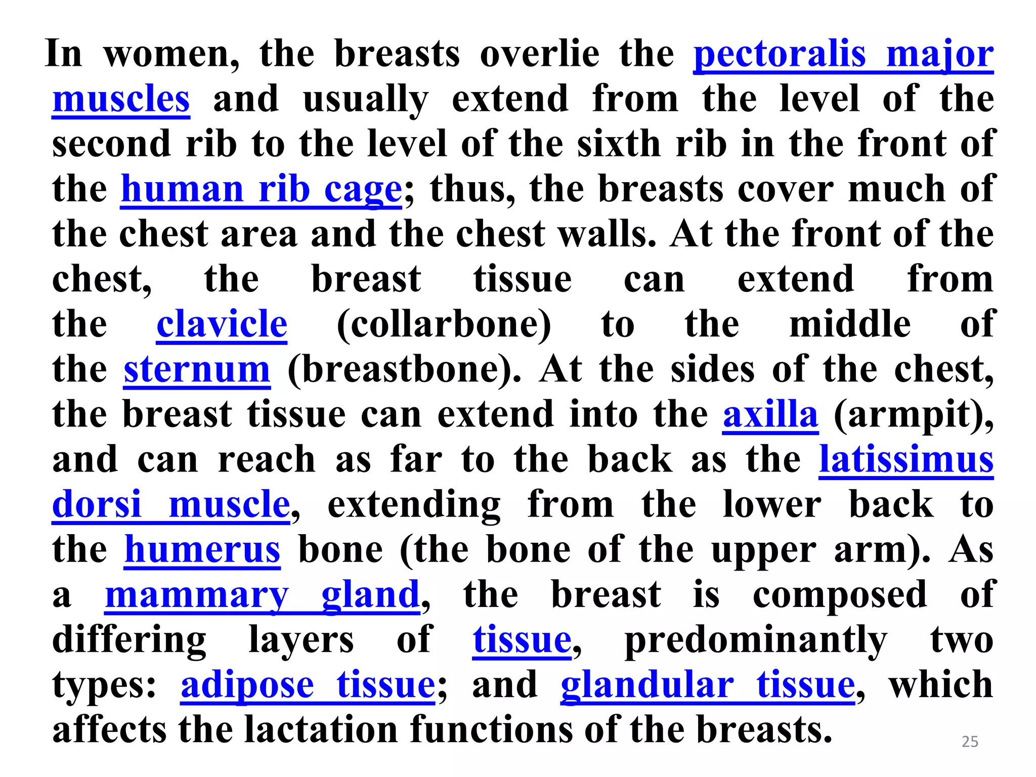 In women, the breasts overlie the pectoralis major
muscles and usually extend from the level of the
second rib to the level of the sixth rib in the front of
the human rib cage; thus, the breasts cover much of
the chest area and the chest walls. At the front of the
chest, the breast tissue can extend from
the clavicle (collarbone) to the middle of
the sternum (breastbone). At the sides of the chest,
the breast tissue can extend into the axilla (armpit),
and can reach as far to the back as the latissimus
dorsi muscle, extending from the lower back to
the humerus bone (the bone of the upper arm). As
a mammary gland, the breast is composed of
differing layers of tissue, predominantly two
types: adipose tissue; and glandular tissue, which
affects the lactation functions of the breasts. 25
 