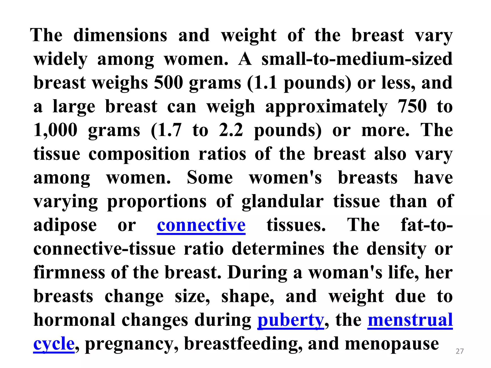 27
The dimensions and weight of the breast vary
widely among women. A small-to-medium-sized
breast weighs 500 grams (1.1 pounds) or less, and
a large breast can weigh approximately 750 to
1,000 grams (1.7 to 2.2 pounds) or more. The
tissue composition ratios of the breast also vary
among women. Some women's breasts have
varying proportions of glandular tissue than of
adipose or connective tissues. The fat-to-
connective-tissue ratio determines the density or
firmness of the breast. During a woman's life, her
breasts change size, shape, and weight due to
hormonal changes during puberty, the menstrual
cycle, pregnancy, breastfeeding, and menopause
 