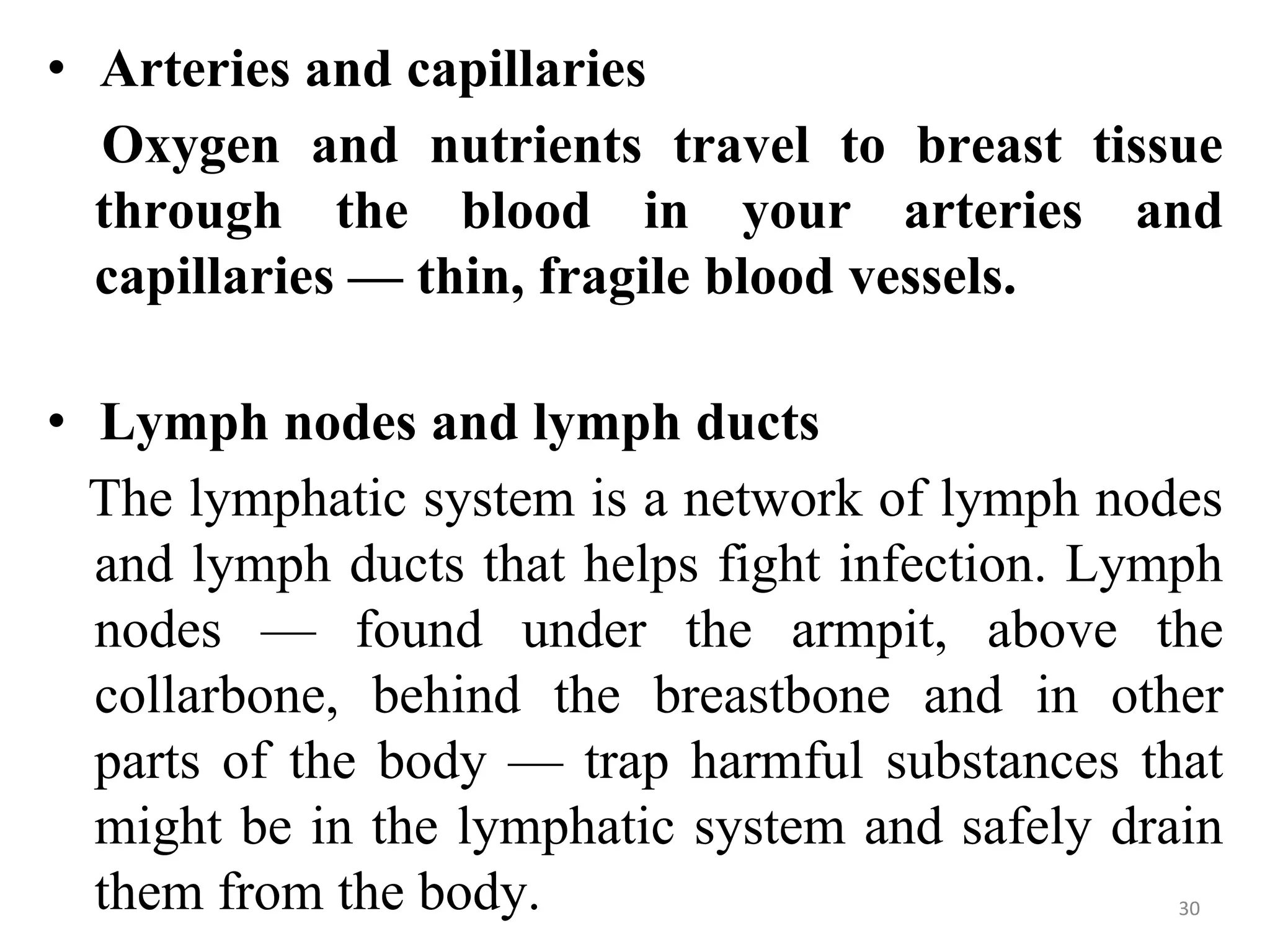 • Arteries and capillaries
Oxygen and nutrients travel to breast tissue
through the blood in your arteries and
capillaries — thin, fragile blood vessels.
• Lymph nodes and lymph ducts
The lymphatic system is a network of lymph nodes
and lymph ducts that helps fight infection. Lymph
nodes — found under the armpit, above the
collarbone, behind the breastbone and in other
parts of the body — trap harmful substances that
might be in the lymphatic system and safely drain
them from the body. 30
 