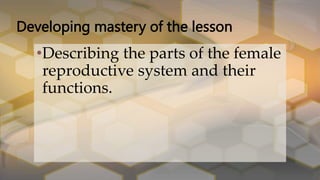 Developing mastery of the lesson
•Describing the parts of the female
reproductive system and their
functions.
 