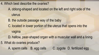 4. Which best describe the ovaries?
A. oblong-shaped and located on the left and right side of the
uterus
B. the outside passage way of the baby
C. located in lower portion of the uterus that opens into the
vagina
D. hallow, pear-shaped organ with a muscular wall and a lining
5. What do ovaries produce?
A. sperm cells B. egg cells C. zygote D. fertilized egg
 