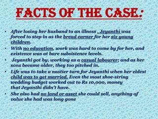 Facts of the Case:
• After losing her husband to an illness , Jeyanthi was
forced to step in as the bread earner for her six young
children.
• With no education, work was hard to come by for her, and
existence was at bare subsistence levels.
• Jeyanthi got by, working as a casual labourer; and as her
sons became older, they too pitched in.
• Life was to take a nastier turn for Jeyanthi when her eldest
child was to get married. Even the most shoe-string
wedding budget worked out to Rs 10,000, money
that Jeyanthi didn't have.
• She also had no land or asset she could sell, anything of
value she had was long gone
 