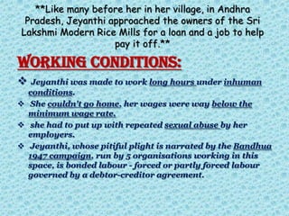 **Like many before her in her village, in Andhra
Pradesh, Jeyanthi approached the owners of the Sri
Lakshmi Modern Rice Mills for a loan and a job to help
pay it off.**
WORKING CONDITIONS:
 Jeyanthi was made to work long hours under inhuman
conditions.
 She couldn't go home, her wages were way below the
minimum wage rate.
 she had to put up with repeated sexual abuse by her
employers.
 Jeyanthi, whose pitiful plight is narrated by the Bandhua
1947 campaign, run by 5 organisations working in this
space, is bonded labour - forced or partly forced labour
governed by a debtor-creditor agreement.
 