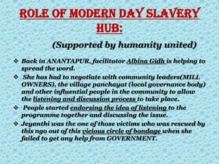 ROLE OF MODERN DAY SLAVERY
HUB:
(Supported by humanity united)
 Back in ANANTAPUR, facilitator Albina Gidh is helping to
spread the word.
 She has had to negotiate with community leaders(MILL
OWNERS), the village panchayat (local governance body)
and other influential people in the community to allow
the listening and discussion process to take place.
 People started endorsing the idea of listening to the
programme together and discussing the issue.
 Jeyanthi was the one of those victims who was rescued by
this ngo out of this vicious circle of bondage when she
failed to get any help from GOVERNMENT.
 