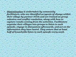 • Dissemination is undertaken by community
facilitators, who are identified as agents of change within
their village by partner NGOs and are trained on group
cohesion and conflict resolution, along with how to
capture results coming from the activities. Facilitators
organise their villages into groups to listen to each
episode, engage in discussions afterwards, and act on the
information they have heard. They ensure that at least
half of households listen to each episode every week.
 
