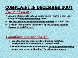 Complaint in December 2001
Facts of case :-
 A team of the state labour department raided a zari unit
and found children working there
 Six kids from Bihar as bonded labourers at a zari unit
 Shiakh was booked under the of the Bonded Labour
System (Abolition) Act
Complaint against Shaikh :
 child labourers were confined inside Shaikh's
workplace and were made to do zari-work ,
 the children were made to work without fixed working
hours and were paid below the minimum wages.
 
