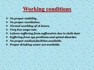 Working conditions
 No proper visibility .
 No proper ventilation.
 Normal workday of 16 hours.
 Very low wage rate.
 Labour suffering from suffocation due to cloth dust.
 Suffering from eye problems and spinal disorder.
 No proper medical facilities available.
 Proper drinking water not available.
 