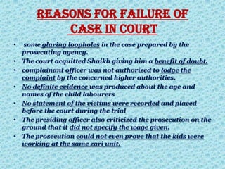 Reasons for failure of
case in court
• some glaring loopholes in the case prepared by the
prosecuting agency.
• The court acquitted Shaikh giving him a benefit of doubt.
• complainant officer was not authorized to lodge the
complaint by the concerned higher authorities.
• No definite evidence was produced about the age and
names of the child labourers
• No statement of the victims were recorded and placed
before the court during the trial
• The presiding officer also criticized the prosecution on the
ground that it did not specify the wage given.
• The prosecution could not even prove that the kids were
working at the same zari unit.
 