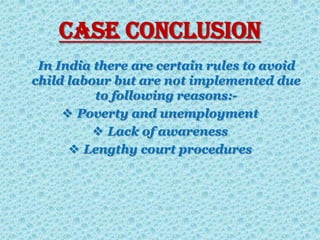 Case Conclusion
In India there are certain rules to avoid
child labour but are not implemented due
to following reasons:-
 Poverty and unemployment
 Lack of awareness
 Lengthy court procedures
 