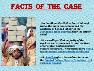 In Bandhua Mukti Morcha v. Union of
India, the main issue concerned the
existence of bonded labour in the
Faridabad stone quarries near the city of
Delhi.
It was alleged that majority of the
workers were compelled to migrate from
other states, and turned into
bonded labourers. The workers were living
in sub-human and miserable conditions.
A violation of various labour laws and
the Bonded Labour System (Abolition) Act
1976 was alleged.
Facts Of The Case
 