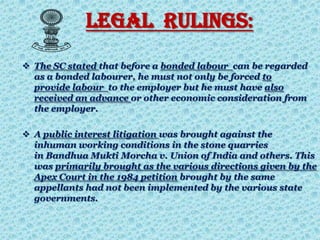 LEGAL RULINGS:
 The SC stated that before a bonded labour can be regarded
as a bonded labourer, he must not only be forced to
provide labour to the employer but he must have also
received an advance or other economic consideration from
the employer.
 A public interest litigation was brought against the
inhuman working conditions in the stone quarries
in Bandhua Mukti Morcha v. Union of India and others. This
was primarily brought as the various directions given by the
Apex Court in the 1984 petition brought by the same
appellants had not been implemented by the various state
governments.
 