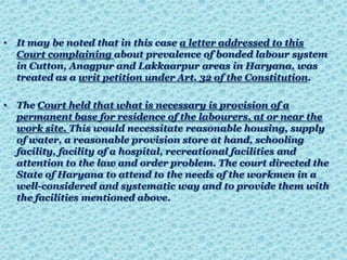 • It may be noted that in this case a letter addressed to this
Court complaining about prevalence of bonded labour system
in Cutton, Anagpur and Lakkaarpur areas in Haryana, was
treated as a writ petition under Art. 32 of the Constitution.
• The Court held that what is necessary is provision of a
permanent base for residence of the labourers, at or near the
work site. This would necessitate reasonable housing, supply
of water, a reasonable provision store at hand, schooling
facility, facility of a hospital, recreational facilities and
attention to the law and order problem. The court directed the
State of Haryana to attend to the needs of the workmen in a
well-considered and systematic way and to provide them with
the facilities mentioned above.
 