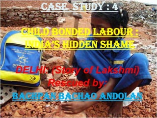 Case study : 4
CHILD BONDED LABOUR :
INDIA’s HIDDEN sHAME
DELHI: (Story of Lakshmi)
Rescued by:
BACHPAN BACHAO ANDOLAN
 