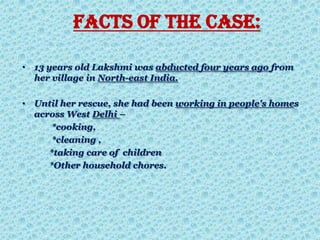 FACTS OF THE CASE:
• 13 years old Lakshmi was abducted four years ago from
her village in North-east India.
• Until her rescue, she had been working in people's homes
across West Delhi –
*cooking,
*cleaning ,
*taking care of children
*Other household chores.
 