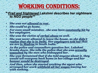 WORKING CONDITIONS:
**Frail and frightened Lakshmi describes her nightmare
to NGO people**
• She was not allowed to rest .
• She could’nt go home.
• For even small mistakes , she was been constantly hit by
her employers.
• She was the victim of verbal abuse as well.
• She was never allowed to leave the house, so she didn't
realise that she is in Delhi. Her employers told her that
we are in Madras in South India."
• As the police and counsellors question her, Lakshmi
breaks down. She tells the police that she was sexually
assaulted by the men who kidnapped her.
• She was threatened that if she told anyone about it, they
would tell everyone back home in her village and her
honour would be destroyed.
• And then, when she started working the agent who
arranged her work withheld all her wages leaving her
with nothing.
 