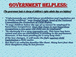 GOVERNMENT HELPLESS:
(The government body in charge of children's rights admits they are helpless)
• "Unfortunately our child labour prohibition and regulation act
is totally outdated," says Kushal Singh, head of the National
Commission for Protection of Child Rights.
• "It says children below the age of 14 cannot be employed in
hazardous occupations. Does that mean in non-hazardous
occupations a two-year-old child can be employed?
• "So obviously it's a very regressive act. This issue has been
raised and now an amendment is pending in the parliament.
However, it has been pending for a very long time.“
• If the law changes, it will make the fight against child
exploitation a little easier.
• But that's no relief for families like these. Many here fear that
their daughters may be lost forever
 