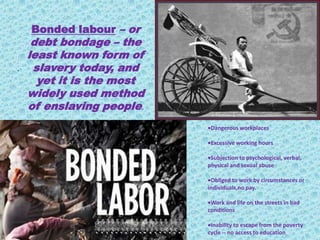 Bonded labour – or
debt bondage – the
least known form of
slavery today, and
yet it is the most
widely used method
of enslaving people.
.
Dangerous workplaces
Excessive working hours
Subjection to psychological, verbal,
physical and sexual abuse
Obliged to work by circumstances or
individuals,no pay.
Work and life on the streets in bad
conditions
Inability to escape from the poverty
cycle -- no access to education
 