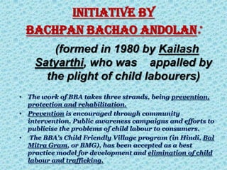 INITIATIVE BY
BACHPAN BACHAO ANDOLAN:
(formed in 1980 by Kailash
Satyarthi, who was appalled by
the plight of child labourers)
• The work of BBA takes three strands, being prevention,
protection and rehabilitation.
• Prevention is encouraged through community
intervention. Public awareness campaigns and efforts to
publicise the problems of child labour to consumers.
• The BBA's Child Friendly Village program (in Hindi, Bal
Mitra Gram, or BMG), has been accepted as a best
practice model for development and elimination of child
labour and trafficking.
 