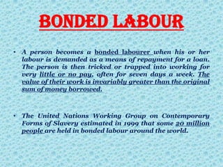 Bonded labour
• A person becomes a bonded labourer when his or her
labour is demanded as a means of repayment for a loan.
The person is then tricked or trapped into working for
very little or no pay, often for seven days a week. The
value of their work is invariably greater than the original
sum of money borrowed.
• The United Nations Working Group on Contemporary
Forms of Slavery estimated in 1999 that some 20 million
people are held in bonded labour around the world.
 